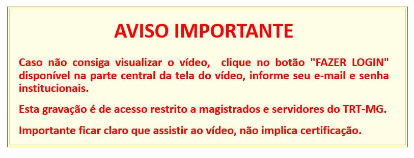AVISO IMPORTANTE   Caso não consiga visualizar o vídeo,  clique no botão "FAZER LOGIN" disponível na parte central da tela do vídeo, informe seu e-mail e senha institucionais. Esta gravação é de acesso restrito a magistrados e servidores do TRT-MG. Importante ficar claro que assistir ao vídeo, não implica certificação.